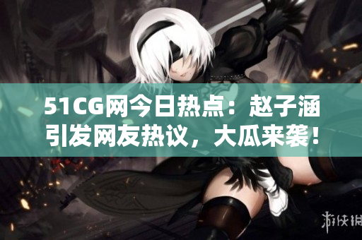 51CG網(wǎng)今日熱點(diǎn)：趙子涵引發(fā)網(wǎng)友熱議，大瓜來(lái)襲！