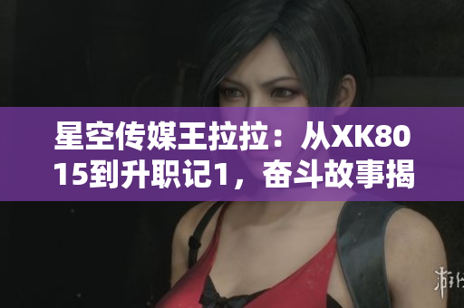 星空傳媒王拉拉：從XK8015到升職記1，奮斗故事揭秘