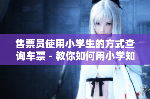 售票員使用小學(xué)生的方式查詢車票 - 教你如何用小學(xué)知識(shí)查票