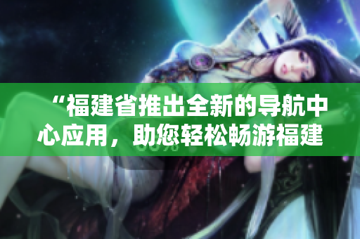 “福建省推出全新的導航中心應用，助您輕松暢游福建風情”