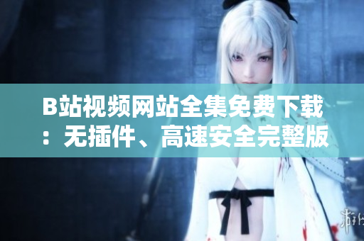 B站視頻網(wǎng)站全集免費(fèi)下載：無(wú)插件、高速安全完整版