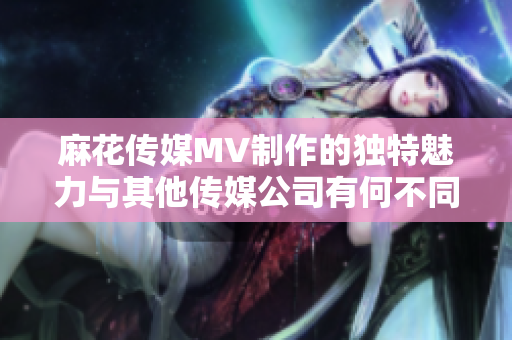 麻花傳媒MV制作的獨(dú)特魅力與其他傳媒公司有何不同？