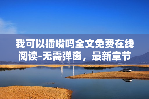 我可以插嘴嗎全文免費(fèi)在線閱讀-無(wú)需彈窗，最新章節(jié)更新內(nèi)容精彩紛呈