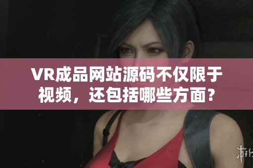 VR成品網(wǎng)站源碼不僅限于視頻，還包括哪些方面？
