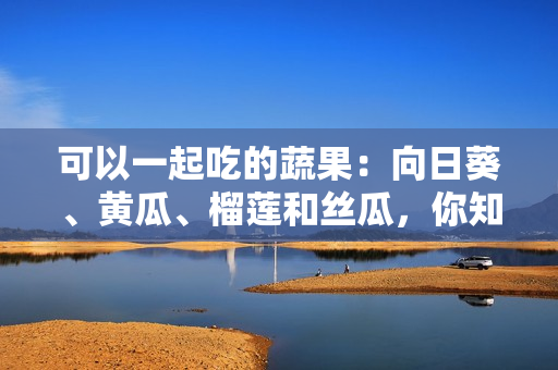 可以一起吃的蔬果：向日葵、黃瓜、榴蓮和絲瓜，你知道嗎？