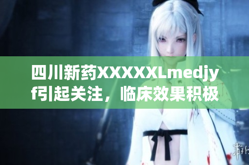 四川新藥XXXXXLmedjyf引起關(guān)注，臨床效果積極,在醫(yī)療領(lǐng)域有望取得突破