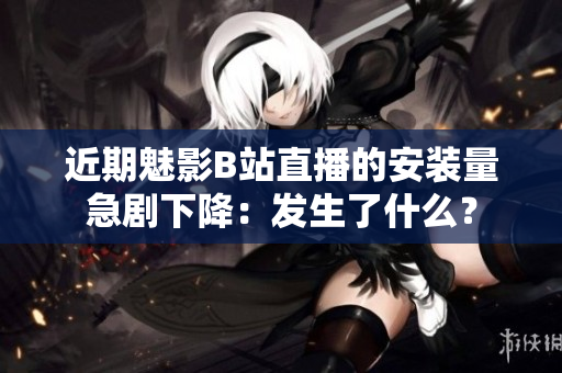 近期魅影B站直播的安裝量急劇下降：發(fā)生了什么？