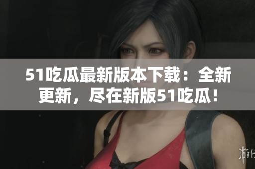 51吃瓜最新版本下載：全新更新，盡在新版51吃瓜！