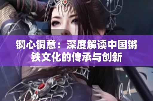 錒心銅意：深度解讀中國鏘鐵文化的傳承與創(chuàng)新