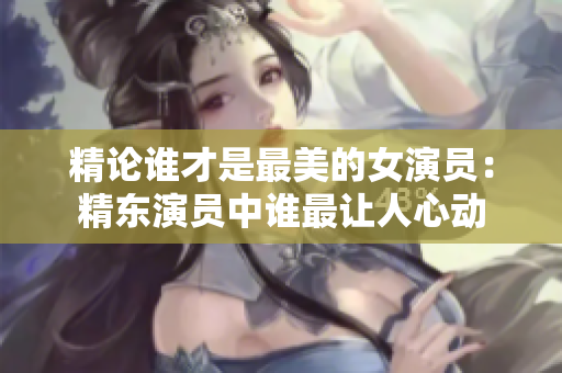 精論誰才是最美的女演員：精東演員中誰最讓人心動