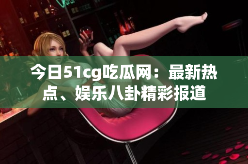 今日51cg吃瓜網(wǎng)：最新熱點(diǎn)、娛樂八卦精彩報(bào)道