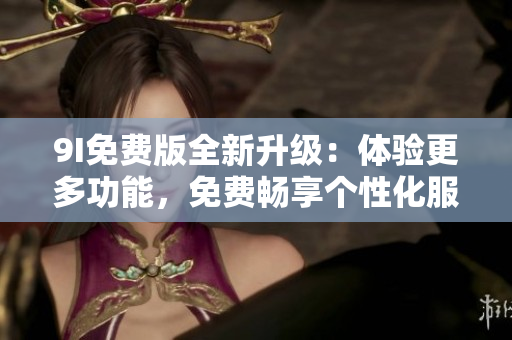 9I免費(fèi)版全新升級：體驗更多功能，免費(fèi)暢享個性化服務(wù)