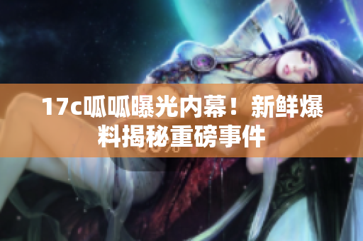 17c呱呱曝光內(nèi)幕！新鮮爆料揭秘重磅事件