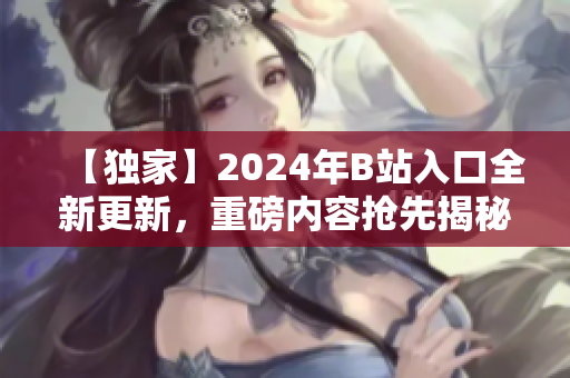 【獨(dú)家】2024年B站入口全新更新，重磅內(nèi)容搶先揭秘
