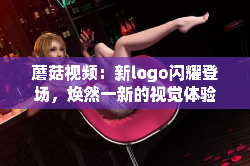 蘑菇視頻：新logo閃耀登場(chǎng)，煥然一新的視覺(jué)體驗(yàn)