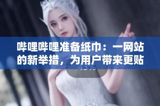 嗶哩嗶哩準(zhǔn)備紙巾：一網(wǎng)站的新舉措，為用戶帶來更貼心的服務(wù)