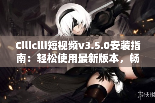 Cilicili短視頻v3.5.0安裝指南：輕松使用最新版本，暢享精彩內(nèi)容