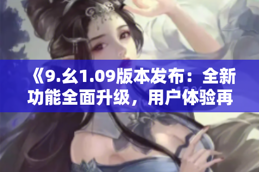 《9.幺1.09版本發(fā)布：全新功能全面升級(jí)，用戶(hù)體驗(yàn)再度提升》