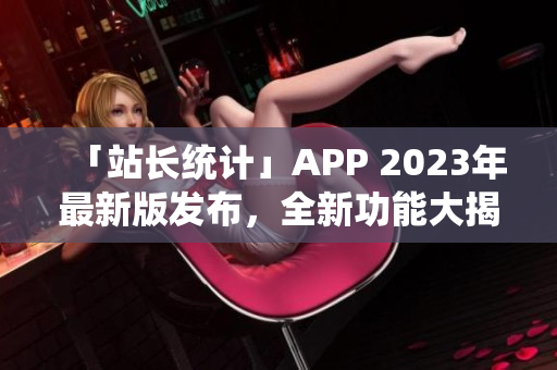 「站長統(tǒng)計」APP 2023年最新版發(fā)布，全新功能大揭秘