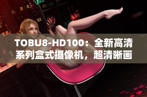 TOBU8-HD100：全新高清系列盒式攝像機，超清晰畫質(zhì)呈現(xiàn)生動細節(jié)