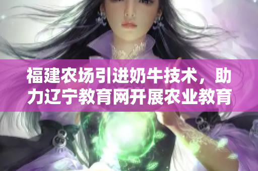 福建農(nóng)場引進奶牛技術(shù)，助力遼寧教育網(wǎng)開展農(nóng)業(yè)教育計劃