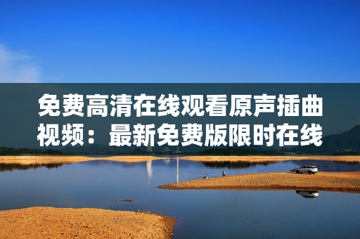 免費(fèi)高清在線觀看原聲插曲視頻：最新免費(fèi)版限時在線觀看，高畫質(zhì)華麗呈現(xiàn)！