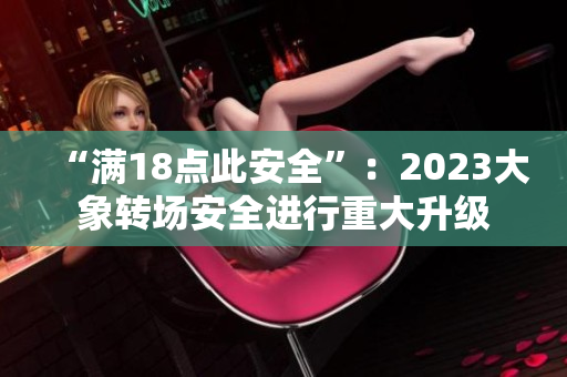 “滿18點(diǎn)此安全”：2023大象轉(zhuǎn)場安全進(jìn)行重大升級