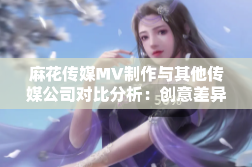 麻花傳媒MV制作與其他傳媒公司對(duì)比分析：創(chuàng)意差異、制作水準(zhǔn)與市場(chǎng)反應(yīng)