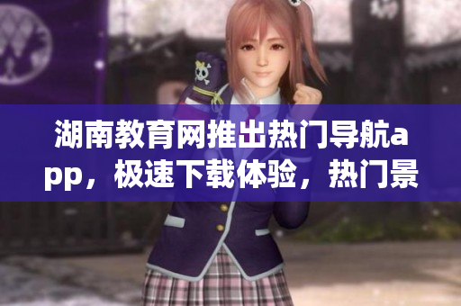 湖南教育網(wǎng)推出熱門導(dǎo)航app，極速下載體驗(yàn)，熱門景點(diǎn)一鍵查看