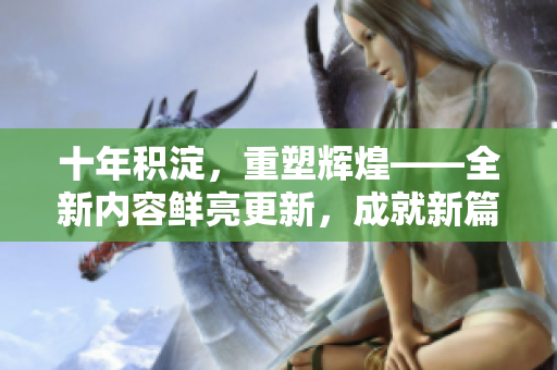 十年積淀，重塑輝煌——全新內(nèi)容鮮亮更新，成就新篇章
