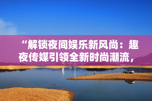 “解鎖夜間娛樂新風(fēng)尚：趣夜傳媒引領(lǐng)全新時(shí)尚潮流，探索夜生活新魅力”