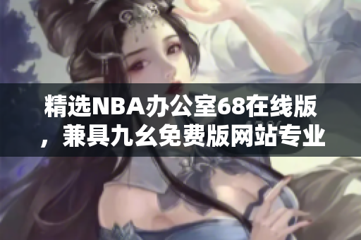 精選NBA辦公室68在線版，兼具九幺免費(fèi)版網(wǎng)站專業(yè)特色