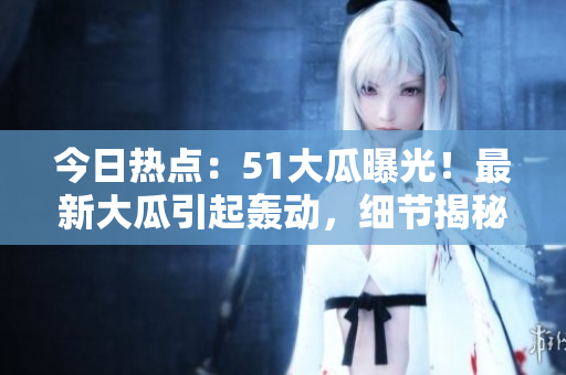 今日熱點：51大瓜曝光！最新大瓜引起轟動，細節(jié)揭秘！