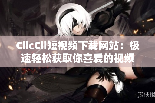 CiicCii短視頻下載網(wǎng)站：極速輕松獲取你喜愛(ài)的視頻