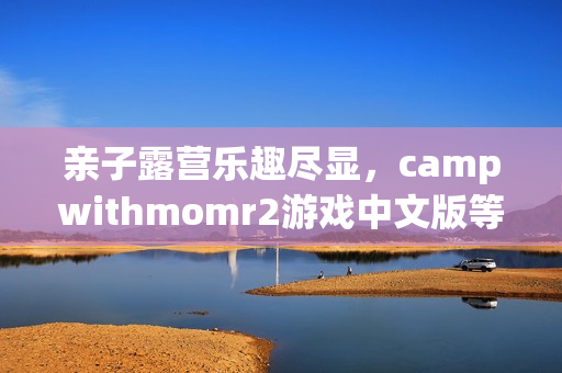 親子露營樂趣盡顯，campwithmomr2游戲中文版等你來體驗