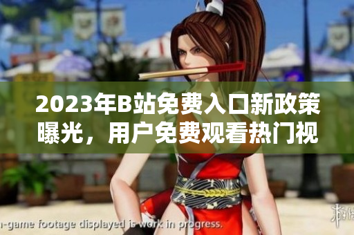 2023年B站免費入口新政策曝光，用戶免費觀看熱門視頻