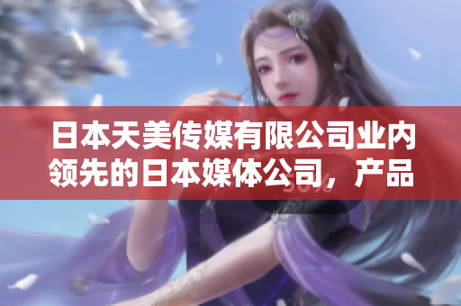 日本天美傳媒有限公司業(yè)內領先的日本媒體公司，產品和服務如何？