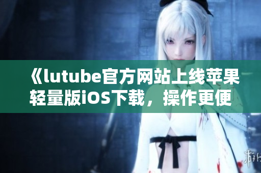 《lutube官方網(wǎng)站上線蘋果輕量版iOS下載，操作更便捷，輕松暢享視頻資源》