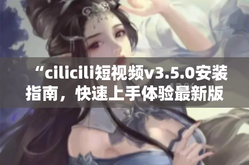 “cilicili短視頻v3.5.0安裝指南，快速上手體驗最新版本！”