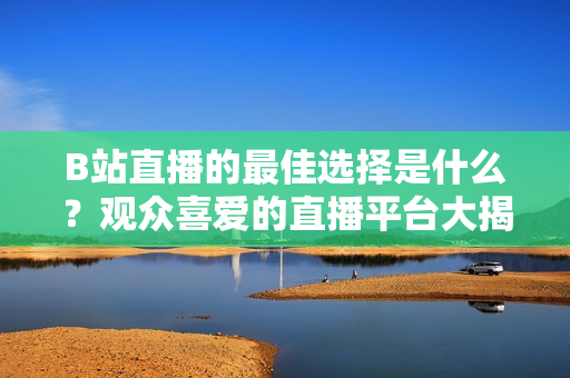 B站直播的最佳選擇是什么？觀眾喜愛的直播平臺(tái)大揭秘