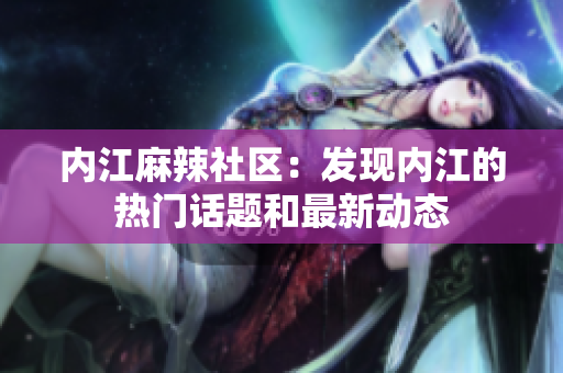 內(nèi)江麻辣社區(qū)：發(fā)現(xiàn)內(nèi)江的熱門話題和最新動(dòng)態(tài)