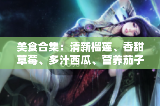 美食合集：清新榴蓮、香甜草莓、多汁西瓜、營養(yǎng)茄子及爽脆黃瓜