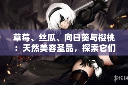 草莓、絲瓜、向日葵與櫻桃：天然美容圣品，探索它們的各自功效