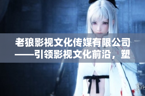 老狼影視文化傳媒有限公司——引領(lǐng)影視文化前沿，塑造娛樂(lè)新格局