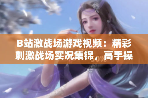 B站激戰(zhàn)場游戲視頻：精彩刺激戰(zhàn)場實況集錦，高手操作解析及福利分享