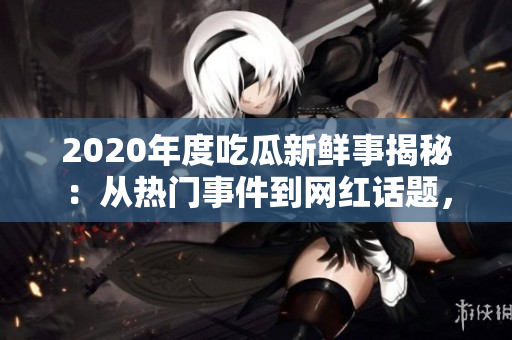 2020年度吃瓜新鮮事揭秘：從熱門事件到網(wǎng)紅話題，全面解讀各領(lǐng)域大事件