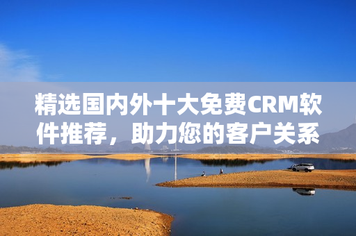 精選國內(nèi)外十大免費CRM軟件推薦，助力您的客戶關(guān)系管理！