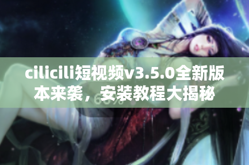 cilicili短視頻v3.5.0全新版本來襲，安裝教程大揭秘