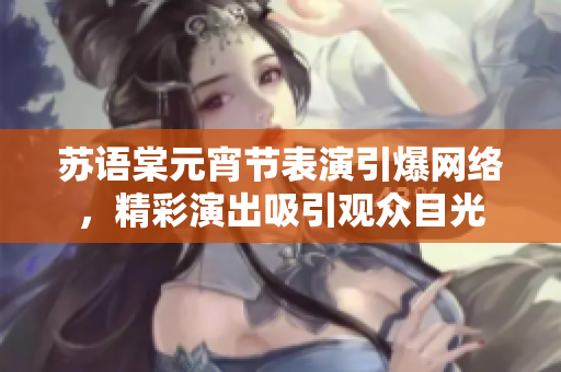 蘇語棠元宵節(jié)表演引爆網(wǎng)絡(luò)，精彩演出吸引觀眾目光