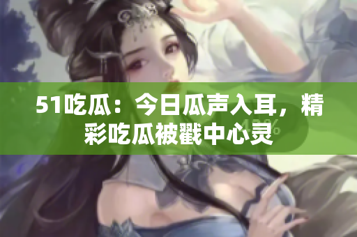 51吃瓜：今日瓜聲入耳，精彩吃瓜被戳中心靈
